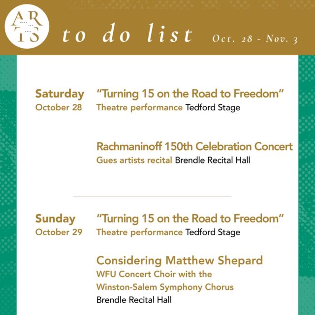This week with Wake the Arts!

Saturday, October 28:
🎭 "Turning 15 on the Road to Freedom" theatre (7:30pm, Tedford Stage) 
🎵 Rachmaninoff 150th Celebration Concert featuring guest pianists from East Carolina University School of Music (7:30pm, Brendle)

Sunday, October 29:
🎭 "Turning 15 on the Road to Freedom" theatre (2pm, Tedford Stage) 
🎵 "Considering Matthew Shepard" WFU Concert Choir with the Winston-Salem Symphony Chorus (3pm, Brendle)

Monday, October 30:
🎵 Virtual Wavelengths: Jairo Moreno (10am, Zoom)

Tuesday, October 31:
🎃 Halloween Concert: WFU Symphony Orchestra (5pm, Brendle)

Wednesday, November 1:
🎥 “Dead Birds Flying High” documentary film screening (7:30pm, ZSR Auditorium)

Thursday, November 2:
🖋 POET-TREES (5 pm, Autumn Room - Reynolda Hall)
🎭 "Turning 15 on the Road to Freedom" theatre (7:30pm, Tedford Stage) 
🎵 Student Showcase Concert (7:30pm, Brendle)

Friday, November 3:
🎭 "Turning 15 on the Road to Freedom" theatre (7:30pm, Tedford Stage) 

#WaketheArts