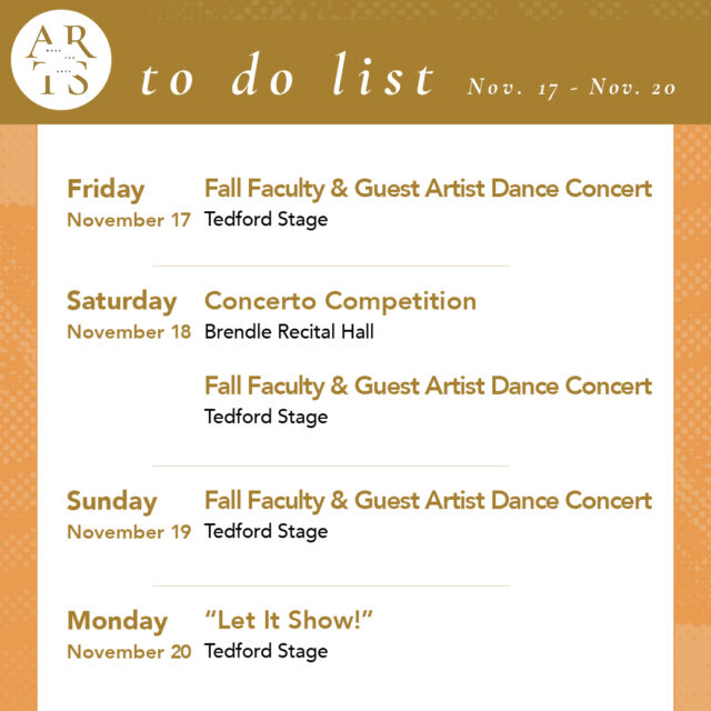 Your #WaketheArts weekend!

Friday, November 17:
💃 Fall Faculty and Guest Artist Dance Concert (7:30pm, Tedford Stage)

Saturday, November 18:
🎵 Concerto Competition (10am to 4pm, Brendle)
💃 Fall Faculty and Guest Artist Dance Concert (7:30pm, Tedford Stage)

Sunday, November 19:
💃 Fall Faculty and Guest Artist Dance Concert FINAL PERFORMANCE (2pm, Tedford Stage)

Monday, November 20:
🎨 “Let It Show!” opens (stArt gallery)