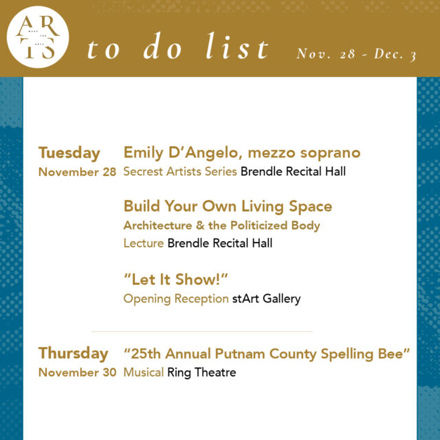 Your week with #WaketheArts!

Tuesday, November 28:
🎨 "Let it Show!" Reception (5pm, stArt gallery)
🎤 “Build Your Own Living Space: Architecture and the Politicized Body in the Work of Lygia Clark,” Julia Kershaw (5:30pm, Scales 102)
🎵 Emily D’Angelo, Mezzo Soprano (Secrest Artists Series) (7:30pm, Brendle)

Thursday, November 30:
🎭 25th Annual Putnam County Spelling Bee musical (7:30pm, Ring Theatre) 

Friday, December 1:
🎵 Performance Hour (3:30pm, Brendle)
🎭 25th Annual Putnam County Spelling Bee musical (7:30pm, Ring Theatre) 

Saturday, December 2:
🎭 25th Annual Putnam County Spelling Bee musical (2pm, Ring Theatre) 
🎭 25th Annual Putnam County Spelling Bee musical (7:30pm, Ring Theatre) 

Sunday, December 3:
🎵 The Elements: Wind Ensemble Concert (2pm, Brendle)
❤️ Lovefeast (7pm, Wait Chapel)