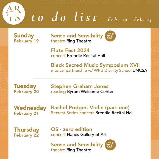 Your weekly #WaketheArts To Do List! 

Sunday, February 18:
🎭 Sense and Sensibility, theatre (2pm, Ring Theatre)
🎵 Flute Fest Concert (3pm, Brendle Recital Hall)
🎵 Black Sacred Music Symposium XVII musical partnership with WFU Divinity School (4pm, Gerald Freedman Theatre, UNCSA)

Tuesday, February 20:
✏️ Stephen Graham Jones Reading (6pm, Byrum Welcome Center)

Wednesday, February 21:
🎵 Rachel Podger, Violin part one (7:30pm, Brendle Recital Hall)

Thursday, February 22:
OS - zero edition, concert (5:30pm, Hanes Gallery)
🎭 Sense and Sensibility, theatre (7:30pm, Ring Theatre)

Friday, February 23:
🎵 Rachel Podger, Violin part two (7:30pm, Brendle Recital Hall)
🎭 Sense and Sensibility, theatre (7:30pm, Ring Theatre)

Saturday, February 24:
🎭 Sense and Sensibility, theatre (7:30pm, Ring Theatre)

Sunday, February 25:
🎭 Sense and Sensibility, theatre (2pm, Ring Theatre)
🎵 WFU Choirs with UNCSA Cantata Singers & Symphony Orchestra (3pm, Centenary United Methodist Church)
🎵 Wind Ensemble Concert (3pm, Brendle Recital Hall)

• Of The Times: Sixty Years of Student-Acquired Contemporary Art (Charlotte and Philip Hanes Art Gallery, through March 31)
• Free Radical: works by Yutong Wang ’24 (stArt.dt - Wake Downtown, through March 15)
• The Art of Noticing: Sabrina Bakalis '24 (Brockway Recruiting Center - Farrell Hall, through May 20)
• Reynolda House Museum of American Art
• Lam Museum of Anthropology