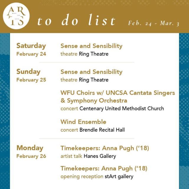 Your weekly #WaketheArts To Do List! 

Saturday, February 24:
🎭 Sense and Sensibility, theatre (7:30pm, Ring Theatre)

Sunday, February 25:
🎭 Sense and Sensibility, theatre (2pm, Ring Theatre)
🎵 WFU Choirs with UNCSA Cantata Singers & Symphony Orchestra (3pm, Centenary United Methodist Church)
🎵 Wind Ensemble Concert (3pm, Brendle Recital Hall)

Monday, February 26: 
🎨 Timekeepers: Anna Pugh (‘18) artist talk (3:30pm, Hanes gallery)
🎨 Timekeepers: opening reception (5pm, stArt gallery)

Tuesday, February 27:
☕ Anna Pugh (‘18) coffee chat (11am, stArt gallery)
🎥 Panel and Film Screening: Maestro (5:00pm, Brendle Recital Hall)

Wednesday, February 28:
🎵 Virtual Wavelengths: Glenn Gass (11am, Virtual)
🎥 Screening & Discussion: Q Ball (6:30pm, Byrum Welcome Center)

Friday, March 1:
🎵 Concerto Competition Winners Concert with the Wake Forest University Symphony Orchestra (7:30pm, Brendle Recital Hall)
🎨 Seen & Unseen: Photographs by Imogen Cunningham exhibition opens (Reynolda House Museum of American Art)

Sunday, March 3:
🎵 Malachi Woodard, tenor, and Hannah Murrow, soprano (3pm, Brendle Recital Hall)

———

Exhibitions:
•  Of The Times: Sixty Years of Student-Acquired Contemporary Art (Charlotte and Philip Hanes Art Gallery, through March 31)
• Timekeepers: works by Anna Pugh ‘18 (stArt gallery, Feb. 26 - Mar. 22)
• Free Radical: works by Yutong Wang ’24 (stArt.dt - Wake Downtown, through March 15)
•  The Art of Noticing: Sabrina Bakalis '24 (Brockway Recruiting Center - Farrell Hall, through May 20)
•  Seen & Unseen: Photographs by Imogen Cunningham (March 1 - June 2, Reynolda House Museum of American Art)
•  Lam Museum of Anthropology