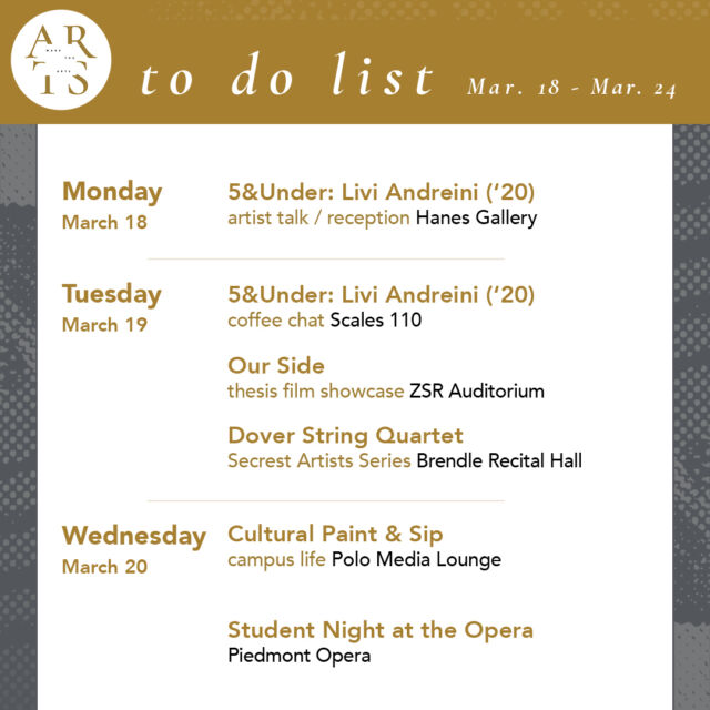 Your weekly #WaketheArts To Do List!

Monday, March 18:
🎨 Livi Andreini ('20) 5&Under artist talk and reception (4pm, Hanes Gallery)

Tuesday, March 19:
☕ Livi Andreini ('20) 5&Under coffee chat (11am, Scales 110)
🎥 Film Screening: Our Side Doc Film Program Thesis Showcase (6pm, ZSR Auditorium)
🎵 Dover String Quartet (Secrest Series) (7:30pm, Brendle Recital Hall)

Wednesday, March 20:
🎨 Cultural Paint & Sip (6:30pm, Polo Media Lounge)
🎵 Student Night at the Opera (7:30pm, Piedmont Opera)

Thursday, March 21: 
🎨 John Yau, “Telling it Slant” Panel Discussion (5:30 pm, Hanes Art Gallery)
🎤 Mochlos during the Early Bronze Age: Ceramics+archeology lecture (6pm, Lam Museum)

Friday, March 22: 
🎨 Mindfulness and the Museum: Contemplative Viewing (10am, Reynolda Museum)
🎨 Timekeepers: works by Anna Pugh ‘18 exhibition closes (stArt - Reynolda Village)

Saturday, March 23: 
🎵 47th Annual Giles-Harris Music Competitions (10am, Brendle Recital Hall)
💃 Wake 'N Shake Dance Marathon (12pm-12am, Sutton Center Gym)

Ongoing Exhibitions:
• Of The Times: Sixty Years of Student-Acquired Contemporary Art (Charlotte and Philip Hanes Art Gallery, through March 31)
• Timekeepers: works by Anna Pugh ‘18 (stArt gallery, Feb. 26 - Mar. 22)
• The Art of Noticing: Sabrina Bakalis '24 (Brockway Recruiting Center - Farrell Hall, through May 20)
• Seen & Unseen: Photographs by Imogen Cunningham (March 1 - June 2, Reynolda House Museum of American Art)
• Poets and Publishers of the Black Arts Movement (through December, ZSR Special Collections - 625)
• Lam Museum of Anthropology

Have a great week!