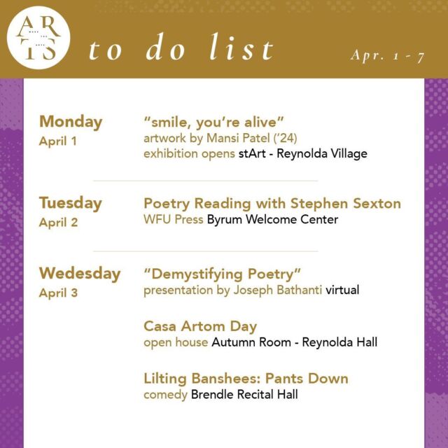 Your weekly #WaketheArts To Do List! 

Monday, April 1: 
🎨 “smile, you’re alive” artwork by Mansi Patel (‘24) exhibition opens (stArt - Reynolda Village)

Tuesday, April 2:
🎤 A Poetry Reading with Stephen Sexton (WFU Press Presents) (6pm, Byrum Welcome Center)

Wednesday, April 3:
🎤 "Demystifying Poetry," a presentation by Joseph Bathanti (3pm, virtual)
🎉 Casa Artom Day/Open House (4:30pm, Autumn Room - Reynolda Hall)
🃏Lilting Banshees: Pants Down (8pm, Brendle Recital Hall)

Saturday, April 6:
🎉 Wakeville Arts Festival (12pm-6pm, Scales Fine Arts Center)
🎭 Urinetown the musical, theatre (7:30pm, Tedford Stage)

Sunday, April 7:
🎭 Urinetown the musical, theatre (2:00pm, Tedford Stage)
❤️ Maya Angelou Garden Party (2-4pm, Bailey Park)

Exhibitions:
•  The Art of Noticing: Sabrina Bakalis '24 (Brockway Recruiting Center - Farrell Hall, through May 20)
• SIX (new paintings by Katie Dwyer, Grayson Hill, Snowy Deville (ZSR Library, 6th Floor art books stacks, through Monday, April 8th)
• Seen & Unseen: Photographs by Imogen Cunningham (March 1 - June 2, Reynolda House Museum of American Art)
• Poets and Publishers of the Black Arts Movement (through December, ZSR Special Collections - 625)
•  Lam Museum of Anthropology