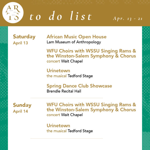 Your weekly #WaketheArts To Do List!

Saturday, April 13:
🎵 African Music Open House (1pm - 4pm, Lam Museum of Anthropology)
🎵 WFU Choirs with WSSU Singing Rams and the Winston-Salem Symphony & Chorus (7:30pm, Wait Chapel)
🎭 Urinetown the musical, theatre (7:30pm, Tedford Stage)
💃 Spring Club Dance Showcase (6pm, Brendle Recital Hall)

Sunday, April 14:
🎵 WFU Choirs with WSSU Singing Rams and the Winston-Salem Symphony & Chorus (3pm, Wait Chapel)
🎭 Urinetown the musical, theatre (2pm, Tedford Stage)

Tuesday, April 16:
🎵 The Future of Music Leadership: A Conversation with Dr. Matthew Hinsley (7:30pm, Brendle Recital Hall)

Wednesday, April 17:
🎤 NFTs, the Creative Economy, and the Future of Art: Acquavella Distinguished Lecture in Management in the Visual Arts with Dr. Amy Whitaker (NYU) (5pm, 352 Farrell Hall - Bern Beatty Colloquium)

Thursday, April 18:
🎵 Spring Student Chamber Music Concert (7:30pm, Brendle Recital Hall)
🎭 Independence by Lee Blessing (7:30 pm, Ring Theatre)

Friday, April 19:
🎨 Art Reveal 2024: A first look at new works for the Mark H. Reece Collection of Student-Acquired Contemporary Art (5pm, Scales 102)
🎭 Independence by Lee Blessing (7:30 pm, Ring Theatre)

Saturday, April 20:
🎭 Independence by Lee Blessing (7:30 pm, Ring Theatre) 

Sunday, April 21:
🎵 Presidential Scholar Recital: Eric Wang, piano (3:30pm, Brendle Recital Hall)

Exhibitions:
• smile, you’re alive Mansi Patel (’24) (stArt gallery - Reynolda Village, April 1-26)
• The Art of Noticing: Sabrina Bakalis '24 (Brockway Recruiting Center - Farrell Hall, through May 20)
• Seen & Unseen: Photographs by Imogen Cunningham (March 1 - June 2, Reynolda House Museum of American Art)
• Poets and Publishers of the Black Arts Movement (through December, ZSR Special Collections - 625)
• Lam Museum of Anthropology