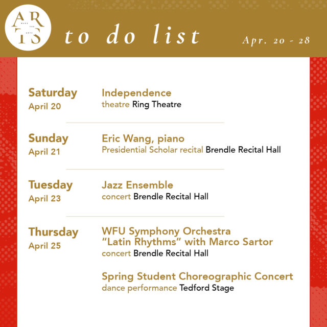 Your weekly #WaketheArts To Do List!

Saturday, April 20:
🎭 Independence by Lee Blessing (7:30 pm, Ring Theatre) 

Sunday, April 21:
🎵 Presidential Scholar Recital: Eric Wang, piano (3:30pm, Brendle Recital Hall)

Tuesday, April 23:
🎵 Jazz Ensemble Concert (7:30pm, Brendle Recital Hall)

Thursday, April 25:
🎵 WFU Symphony Orchestra Latin Rhythms Concert featuring Dr. Marco Sartor, guitar (7:30pm, Brendle Recital Hall)
💃 Spring Student Choreographic Concert (7:30pm, Tedford Stage)
🎨 Opening Reception: Student Art Exhibition (5:30pm, Hanes Art Gallery)
🎨 Honors In Studio Art Candidate Exhibitions: Sabrina Bakalis ‘24 (April 25-May 5, Hanes Mezzanine)

Friday, April 26:
🎨 “smile, you’re alive” Mansi Patel (‘24) exhibition closes (stArt - Reynolda Village)
🎥 Riverrun Film Festival (NC Shorts, Program Three: Winston Stories) (5:30pm, Hanesbrands Theatre)
🎵 WFU Choirs Concert (6:30pm, Brendle Recital Hall)
💃 Spring Student Choreographic Concert (7:30pm, Tedford Stage)

Saturday, April 27:
💃 Spring Student Choreographic Concert (7:30pm, Tedford Stage)
🎵 Innuendo Spring Concert (7:30pm, Brendle Recital Hall)

Sunday, April 28:
🎵 Wind Ensemble Concert (3pm, Brendle Recital Hall)
💃 Spring Student Choreographic Concert (2pm, Tedford Stage)

Exhibitions:
• smile, you’re alive Mansi Patel (’24) (stArt gallery - Reynolda Village, April 1-26)
•  The Art of Noticing: Sabrina Bakalis '24 (Brockway Recruiting Center - Farrell Hall, through May 20)
• Seen & Unseen: Photographs by Imogen Cunningham (March 1 - June 2, Reynolda House Museum of American Art)
• Poets and Publishers of the Black Arts Movement (through December, ZSR Special Collections - 625)